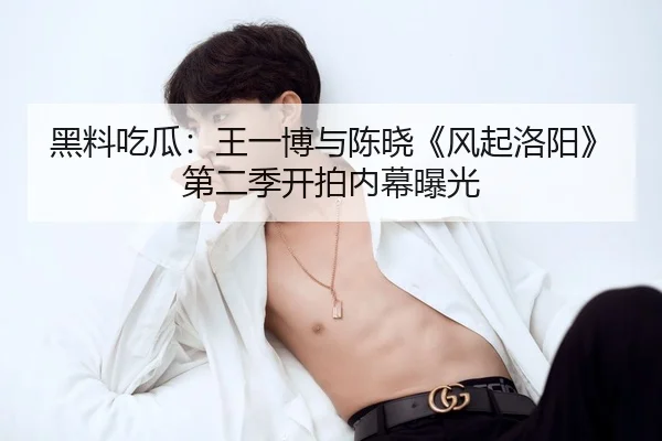 黑料吃瓜：王一博与陈晓《风起洛阳》第二季开拍内幕曝光
